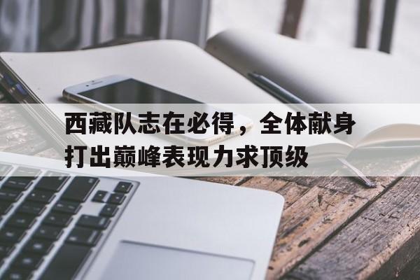 星空体育电脑版-关于西藏队志在必得，全体献身打出巅峰表现力求顶级的信息